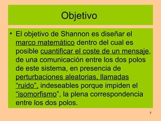 Objetivo  El objetivo de Shannon es diseñar el  marco matemático  dentro del cual es posible  cuantificar el coste de un mensaje , de una comunicación entre los dos polos de este sistema, en presencia de  perturbaciones aleatorias, llamadas “ruido”,  indeseables porque impiden el  “isomorfismo ”, la plena correspondencia entre los dos polos.  