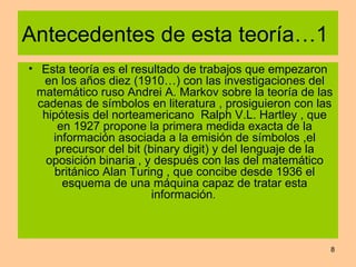 Antecedentes de esta teoría…1  Esta teoría es el resultado de trabajos que empezaron en los años diez (1910…) con las investigaciones del matemático ruso Andrei A. Markov sobre la teoría de las cadenas de símbolos en literatura , prosiguieron con las hipótesis del norteamericano  Ralph V.L. Hartley , que en 1927 propone la primera medida exacta de la información asociada a la emisión de símbolos ,el precursor del bit (binary digit) y del lenguaje de la oposición binaria , y después con las del matemático británico Alan Turing , que concibe desde 1936 el esquema de una máquina capaz de tratar esta información .  