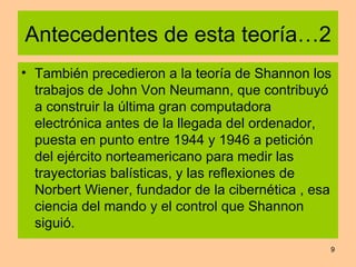 Antecedentes de esta teoría…2 También precedieron a la teoría de Shannon los trabajos de John Von Neumann, que contribuyó a construir la última gran computadora electrónica antes de la llegada del ordenador, puesta en punto entre 1944 y 1946 a petición del ejército norteamericano para medir las trayectorias balísticas, y las reflexiones de Norbert Wiener, fundador de la cibernética , esa ciencia del mando y el control que Shannon siguió.  