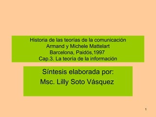 Historia de las teorías de la comunicación Armand y Michele Mattelart Barcelona, Paidós,1997  Cap.3. La teoría de la información Síntesis elaborada por: Msc. Lilly Soto Vásquez  