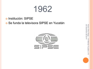1962 
 Institución: SIPSE 
Karen Ortiz Diego 1-H Mérida Yucatán a 10 
de diciembre del 2014 
 Se funda la televisora SIPSE en Yucatán 
 