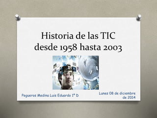 Historia de las TIC 
desde 1958 hasta 2003 
Lunes 08 de diciembre 
de 2014 
Pegueros Medina Luis Eduardo 1º D 
 