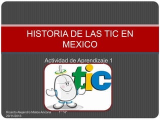 HISTORIA DE LAS TIC EN
MEXICO
Actividad de Aprendizaje 1

Ricardo Alejandro Matos Ancona
29/11/2013

1° "H"

 