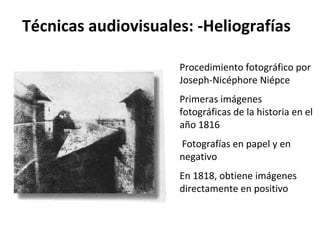 Técnicas audiovisuales: -Heliografías

                     Procedimiento fotográfico por
                     Joseph-Nicéphore Niépce
                     Primeras imágenes
                     fotográficas de la historia en el
                     año 1816
                     Fotografías en papel y en
                     negativo
                     En 1818, obtiene imágenes
                     directamente en positivo
 