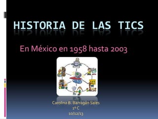 HISTORIA DE LAS TICS
En México en 1958 hasta 2003

Carolina B. Barragán Sales
1º C
10/12/13

 