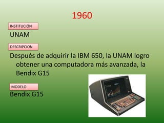 1960
INSTITUCIÓN

UNAM
DESCRIPCION

Después de adquirir la IBM 650, la UNAM logro
obtener una computadora más avanzada, la
Bendix G15
MODELO

Bendix G15

 