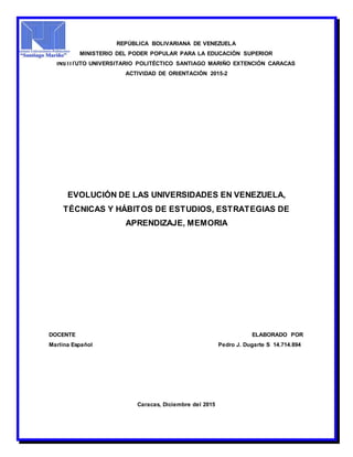 REPÚBLICA BOLIVARIANA DE VENEZUELA
MINISTERIO DEL PODER POPULAR PARA LA EDUCACIÓN SUPERIOR
INSTITUTO UNIVERSITARIO POLITÉCTICO SANTIAGO MARIÑO EXTENCIÓN CARACAS
ACTIVIDAD DE ORIENTACIÓN 2015-2
EVOLUCIÓN DE LAS UNIVERSIDADES EN VENEZUELA,
TÉCNICAS Y HÁBITOS DE ESTUDIOS, ESTRATEGIAS DE
APRENDIZAJE, MEMORIA
DOCENTE ELABORADO POR
Marlina Español Pedro J. Dugarte S 14.714.894
Caracas, Diciembre del 2015
 