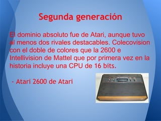 Segunda generación
El dominio absoluto fue de Atari, aunque tuvo
al menos dos rivales destacables. Colecovision
con el doble de colores que la 2600 e
Intellivision de Mattel que por primera vez en la
historia incluye una CPU de 16 bits.

- Atari 2600 de Atari
 