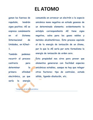 EL ATOMO
ganan las fuerzas de                consumida en arrancar un electrón a la especie

repulsión,       tendrán            anicónica mono negativa en estado gaseoso de

signo positivo; AE se               un determinado elemento; evidentemente la

expresa comúnmente                  entalpía    correspondiente      AE   tiene   signo

en      el      Sistema             negativo,   salvo   para   los   gases   nobles   y

Internacional            de         metales alcalinotérreos. Este proceso equivale

Unidades, en kJmol-                 al de la energía de ionización de un átomo,

1.                                  por lo que la AE sería por este formalismo la

También         podemos             energía de ionización de orden cero.

recurrir al proceso                 Esta propiedad nos sirve para prever que

contrario             para          elementos generaran con facilidad especies

determinar               la         anicónicas estables, aunque no hay que relegar

primera         afinidad            otros factores: tipo de contraían, estado

electrónica, ya que                 sólido, ligando-disolución, etc.

sería     la      energía


        *Imágenes de la tabla periódica:
 