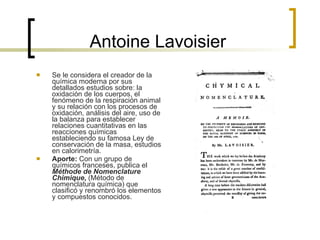 Antoine Lavoisier Se le considera el creador de la química moderna por sus detallados estudios sobre: la oxidación de los cuerpos, el fenómeno de la respiración animal y su relación con los procesos de oxidación, análisis del aire, uso de la balanza para establecer relaciones cuantitativas en las reacciones químicas estableciendo su famosa Ley de conservación de la masa, estudios en calorimetría. Aporte:  Con un grupo de químicos franceses, publica el  Méthode de Nomenclature Chimique ,  (Método de nomenclatura química) que clasificó y renombró los elementos y compuestos conocidos. 