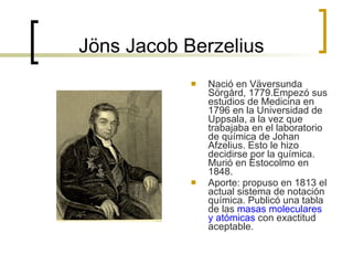 Jöns Jacob Berzelius  Nació en Väversunda Sörgård, 1779.Empezó sus estudios de Medicina en 1796 en la Universidad de Uppsala, a la vez que trabajaba en el laboratorio de química de Johan Afzelius. Esto le hizo decidirse por la química. Murió en Estocolmo en 1848. Aporte: propuso en 1813 el actual sistema de notación química. Publicó una tabla de las  masas moleculares y atómicas  con exactitud aceptable.  