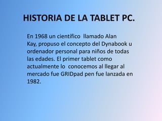 HISTORIA DE LA TABLET PC. En 1968 un científico  llamado Alan Kay, propuso el concepto del Dynabook u ordenador personal para niños de todas las edades. El primer tablet como actualmente lo  conocemos al llegar al mercado fue GRIDpad pen fue lanzada en 1982. 