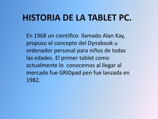 HISTORIA DE LA TABLET PC. En 1968 un científico  llamado Alan Kay, propuso el concepto del Dynabook u ordenador personal para niños de todas las edades. El primer tablet como actualmente lo  conocemos al llegar al mercado fue GRIDpad pen fue lanzada en 1982. 