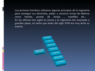 Los primeros hombres utilizaron algunos principios de la ingeniería para conseguir sus alimentos, pieles  y construir armas de defensa como hachas, puntas de lanzas , martillos etc..  En los últimos tres siglos la ciencia y la ingeniería han avanzado a grandes pasos, en tanto que antes del siglo XVIII era muy lento su avance. 