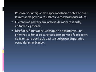 Pasaron varios siglos de experimentación antes de que las armas de pólvora resultaran verdaderamente útiles.  El crear una pólvora que ardiera de manera rápida, uniforme y potente.  Diseñar cañones adecuados que no explotaran. Los primeros cañones se caracterizaron por una fabricación deficiente, lo que hacía casi tan peligroso dispararlos como dar en el blanco. 