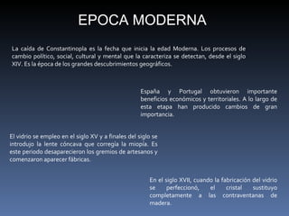 La caída de Constantinopla es la fecha que inicia la edad Moderna. Los procesos de cambio político, social, cultural y mental que la caracteriza se detectan, desde el siglo XIV. Es la época de los grandes descubrimientos geográficos.  EPOCA MODERNA España y Portugal obtuvieron importante beneficios económicos y territoriales. A lo largo de esta etapa han producido cambios de gran importancia. En el siglo XVII, cuando la fabricación del vidrio se perfeccionó, el cristal sustituyo completamente a las contraventanas de madera. El vidrio se empleo en el siglo XV y a finales del siglo se introdujo la lente cóncava que corregía la miopía. Es este periodo desaparecieron los gremios de artesanos y comenzaron aparecer fábricas.  