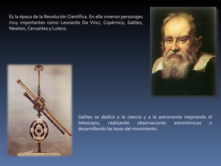 Es la época de la Revolución Científica. En ella vivieron personajes muy importantes como Leonardo Da Vinci, Copérnico, Galileo, Newton, Cervantes y Lutero. Galileo se dedicó a la ciencia y a la astronomía mejorando el telescopio, realizando observaciones astronómicas o desarrollando las leyes del movimiento.  