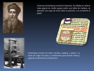 Johannes Gutenberg inventó la imprenta. Se tallaba en relieve cada pagina en modo espejo sobre una tabla de madera, se aplicaba una capa de tinta sobre la plancha y se transfería al papel Gutenberg inventó los tipos móviles, madera, y plomo. La tarea de coger los tipos y combinarlos para formar líneas y páginas se denomina composición. 