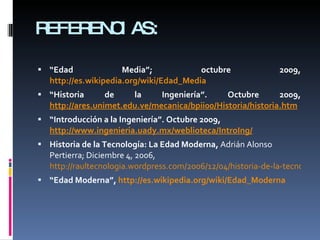 REFERENCIAS: “ Edad Media”; octubre 2009,  http://es.wikipedia.org/wiki/Edad_Media “ Historia de la Ingeniería”. Octubre 2009,  http://ares.unimet.edu.ve/mecanica/bpii00/Historia/historia.htm “ Introducción a la Ingeniería”. Octubre 2009,  http://www.ingenieria.uady.mx/weblioteca/IntroIng/ Historia de la Tecnología: La Edad Moderna,  Adrián Alonso Pertierra; Diciembre 4, 2006,  http://raultecnologia.wordpress.com/2006/12/04/historia-de-la-tecnologia-la-edad-moderna/ “ Edad Moderna”,  http://es.wikipedia.org/wiki/Edad_Moderna 