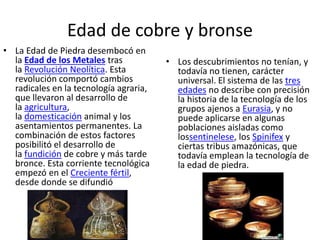 Edad de cobre y bronse
• La Edad de Piedra desembocó en
la Edad de los Metales tras
la Revolución Neolítica. Esta
revolución comportó cambios
radicales en la tecnología agraria,
que llevaron al desarrollo de
la agricultura,
la domesticación animal y los
asentamientos permanentes. La
combinación de estos factores
posibilitó el desarrollo de
la fundición de cobre y más tarde
bronce. Esta corriente tecnológica
empezó en el Creciente fértil,
desde donde se difundió
• Los descubrimientos no tenían, y
todavía no tienen, carácter
universal. El sistema de las tres
edades no describe con precisión
la historia de la tecnología de los
grupos ajenos a Eurasia, y no
puede aplicarse en algunas
poblaciones aisladas como
lossentinelese, los Spinifex y
ciertas tribus amazónicas, que
todavía emplean la tecnología de
la edad de piedra.
 