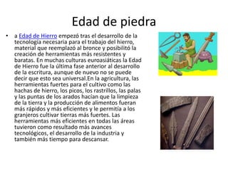 Edad de piedra
• a Edad de Hierro empezó tras el desarrollo de la
tecnología necesaria para el trabajo del hierro,
material que reemplazó al bronce y posibilitó la
creación de herramientas más resistentes y
baratas. En muchas culturas euroasiáticas la Edad
de Hierro fue la última fase anterior al desarrollo
de la escritura, aunque de nuevo no se puede
decir que esto sea universal.En la agricultura, las
herramientas fuertes para el cultivo como las
hachas de hierro, los picos, los rastrillos, las palas
y las puntas de los arados hacían que la limpieza
de la tierra y la producción de alimentos fueran
más rápidos y más eficientes y le permitía a los
granjeros cultivar tierras más fuertes. Las
herramientas más eficientes en todas las áreas
tuvieron como resultado más avances
tecnológicos, el desarrollo de la industria y
también más tiempo para descansar.
 
