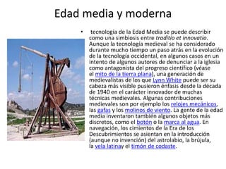 Edad media y moderna
• tecnología de la Edad Media se puede describir
como una simbiosis entre traditio et innovatio.
Aunque la tecnología medieval se ha considerado
durante mucho tiempo un paso atrás en la evolución
de la tecnología occidental, en algunos casos en un
intento de algunos autores de denunciar a la iglesia
como antagonista del progreso científico (véase
el mito de la tierra plana), una generación de
medievalistas de los que Lynn White puede ser su
cabeza más visible pusieron énfasis desde la década
de 1940 en el carácter innovador de muchas
técnicas medievales. Algunas contribuciones
medievales son por ejemplo los relojes mecánicos,
las gafas y los molinos de viento. La gente de la edad
media inventaron también algunos objetos más
discretos, como el botón o la marca al agua. En
navegación, los cimientos de la Era de los
Descubrimientos se asientan en la introducción
(aunque no invención) del astrolabio, la brújula,
la vela latinay el timón de codaste.
 
