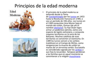 Principios de la edad moderna
• El principio de la edad moderna se
extiende desde la Toma
de Constantinopla por los turcos en 1453
hasta la Revolución francesa en 1789, o
sea un período de 336 años. Los turcos en
el 1300 conquistan Asia Menor bajo el
mando del sultán, Osman (de ahí el
nombre otomano). Su hijo Orjàn logra
armar un poderoso ejército, como una
especie de legión extranjera, y conquista
mayores territorios en la zona de los
Balcanes. Muchos católicos de esos
territorios se convierten al islamismo. En
1389 los turcos vencen a los serbios
(católicos) en el Campo de Mirlos, como
venganza por la muerte de sultán en
manos de un terrorista serbio. Esa batalla
es considerada sagrada por los serbios y
aun hoy la recuerdan. Tampoco perdonan
a las familias que en aquel momento se
convirtieron a la religión musulmana.
 