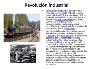 Revolución industrial
• La Revolución industrial es un periodo
histórico comprendido entre la segunda
mitad del siglo XVIII y principios del XIX, en
el que el Reino Unido en primer lugar, y el
resto de laEuropa continental después,
sufren el mayor conjunto de
transformaciones socioeconómicas,
tecnológicas y culturales de la Historia de la
humanidad, desde el Neolítico.
• La economía basada en el trabajo manual
fue reemplazada por otra dominada por
la industria y la manufactura. La Revolución
comenzó con la mecanización de las
industriastextiles y el desarrollo de los
procesos del hierro. La expansión del
comercio fue favorecida por la mejora de
las rutas de transportes y posteriormente
por el nacimiento del ferrocarril. Las
innovaciones tecnológicas más importantes
fueron la máquina de vapor y la
denominada Spinning Jenny, una potente
máquina relacionada con la industria textil.
Estas nuevas máquinas favorecieron
enormes incrementos en la capacidad de
producción.
 