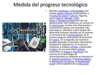 Medida del progreso tecnológico
• Muchos sociólogos y antropólogos han
creado teorías sociales concernientes a
la evolución social y cultural. Algunos,
como Lewis H. Morgan, Leslie
White y Gerhard Lenskiparten de una
aproximación más moderna y se centran en
la información. Cuanta más información y
conocimiento posee una sociedad, más
avanzada es. Identifica cuatro etapas del
desarrollo humano, basadas en los avances
en la historia de la comunicación. En la
primera etapa la información se transmite
por genes. En la segunda, los humanos
pueden aprender y transmitir información
mediante la experiencia. En la tercera
empiezan a emplear señales y desarrollar
la lógica. En la cuarta crean señales,
desarrollan la lengua y laescritura. Los
avances en la tecnología de
comunicaciones se traducen en avances en
el sistema económico, el sistema político,
la distribución de bienes, la desigualdad
social y otros aspectos de la vida social.
 