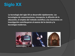 Siglo XX       La tecnología del siglo XX se desarrolló rápidamente. Las tecnologías de comunicaciones, transporte, la difusión de la educación, el empleo del método científico y las inversiones en investigación contribuyeron al avance de la ciencia y la tecnología modernas.