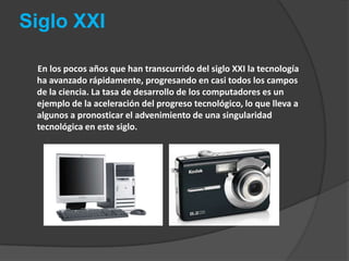 Siglo XXI        En los pocos años que han transcurrido del siglo XXI la tecnología ha avanzado rápidamente, progresando en casi todos los campos de la ciencia. La tasa de desarrollo de los computadores es un ejemplo de la aceleración del progreso tecnológico, lo que lleva a algunos a pronosticar el advenimiento de una singularidad tecnológica en este siglo.