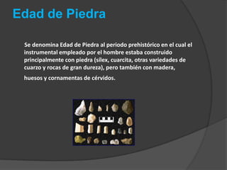 Edad de Piedra       Se denomina Edad de Piedra al periodo prehistórico en el cual el instrumental empleado por el hombre estaba construido principalmente con piedra (sílex, cuarcita, otras variedades de cuarzo y rocas de gran dureza), pero también con madera, huesos y cornamentas de cérvidos. 