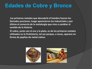 Edades de Cobre y BronceLos primeros metales que descubrió el hombre fueron los llamados preciosos, luego aparecieron los industriales y por último el comercio de la metalurgia que vino a cambiar el sentido de la historia.             El cobre, junto con el oro y la plata, es de los primeros metales utilizados en la Prehistoria, tal vez porque, a veces, aparece en forma de pepitas de metal nativo. 