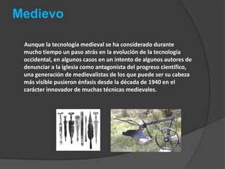 Medievo       Aunque la tecnología medieval se ha considerado durante mucho tiempo un paso atrás en la evolución de la tecnología occidental, en algunos casos en un intento de algunos autores de denunciar a la iglesia como antagonista del progreso científico, una generación de medievalistas de los que puede ser su cabeza más visible pusieron énfasis desde la década de 1940 en el carácter innovador de muchas técnicas medievales.