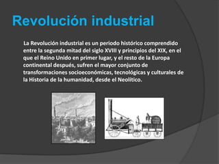 Revolución industrial       La Revolución industrial es un periodo histórico comprendido entre la segunda mitad del siglo XVIII y principios del XIX, en el que el Reino Unido en primer lugar, y el resto de la Europa continental después, sufren el mayor conjunto de transformaciones socioeconómicas, tecnológicas y culturales de la Historia de la humanidad, desde el Neolítico.
