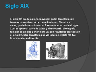 Siglo XIX       El siglo XIX produjo grandes avances en las tecnologías de transporte, construcción y comunicaciones. El motor a vapor, que había existido en su forma moderna desde el siglo XVIII se aplicó al barco de vapor y al ferrocarril. El telégrafo también se empleó por primera vez con resultados prácticos en el siglo XIX. Otra tecnología que vio la luz en el siglo XIX fue la lámpara incandescente.