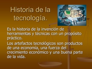 Historia de la
  tecnología.
Es la historia de la invención de
herramientas y técnicas con un propósito
práctico.
Los artefactos tecnológicos son productos
de una economía, una fuerza del
crecimiento económico y una buena parte
de la vida.
 