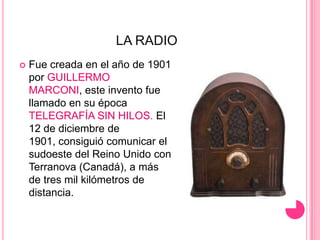 LA RADIOFue creada en el año de 1901 por GUILLERMO MARCONI, este invento fue llamado en su época TELEGRAFÍA SIN HILOS. El 12 de diciembre de 1901, consiguió comunicar el sudoeste del Reino Unido con Terranova (Canadá), a más de tres mil kilómetros de distancia.