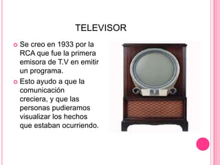 TELEVISORSe creo en 1933 por la RCA que fue la primera emisora de T.V en emitir un programa.Esto ayudo a que la comunicación creciera, y que las personas pudieramos visualizar los hechos que estaban ocurriendo.