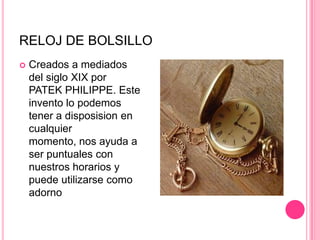 RELOJ DE BOLSILLOCreados a mediados del siglo XIX por PATEKPHILIPPE. Este invento lo podemos tener a disposision en cualquier momento, nos ayuda a ser puntuales con nuestros horarios y puede utilizarse como adorno