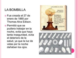 LA BOMBILLAFue creada el 27 de enero de 1880 por Thomas Alva Edison.Permitió que se pudiera trabajar en la noche, evita que haya tanta inseguridad, evita el deterioro de la salud, ya que la luz de velas por la noche dañaban los ojos.