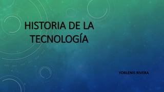 HISTORIA DE LA 
TECNOLOGÍA 
YORLENIS RIVERA 
 