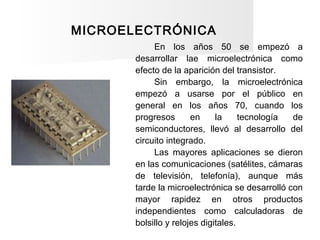 MICROELECTRÓNICA
En los años 50 se empezó a
desarrollar lae microelectrónica como
efecto de la aparición del transistor.
S...