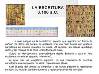 LA ESCRITURA
3.100 a.C.
La más antigua es la cuneiforme, palabra que significa “en forma de
cuñas”. Se llama así porque se...