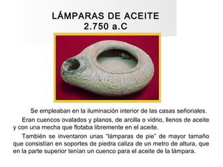 LÁMPARAS DE ACEITE
2.750 a.C
Se empleaban en la iluminación interior de las casas señoriales.
Eran cuencos ovalados y plan...