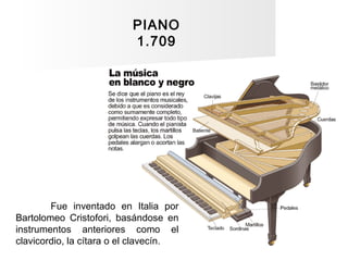 PIANO
1.709
Fue inventado en Italia por
Bartolomeo Cristofori, basándose en
instrumentos anteriores como el
clavicordio, l...