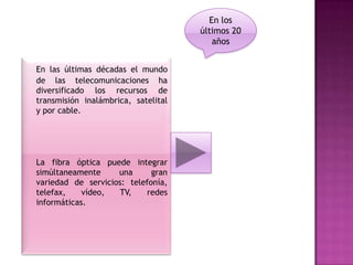 En los
                                     últimos 20
                                        años


En las últimas décadas el mundo
de las telecomunicaciones ha
diversificado los recursos de
transmisión inalámbrica, satelital
y por cable.




La fibra óptica puede integrar
simúltaneamente     una      gran
variedad de servicios: telefonía,
telefax,    vídeo,   TV,   redes
informáticas.
 