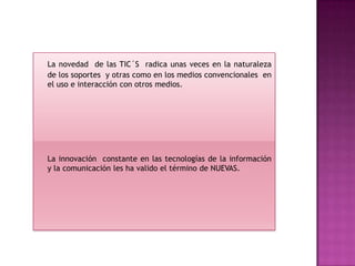 La novedad de las TIC´S radica unas veces en la naturaleza
de los soportes y otras como en los medios convencionales en
el uso e interacción con otros medios.




La innovación constante en las tecnologías de la información
y la comunicación les ha valido el término de NUEVAS.
 