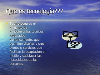 Que es tecnología??? Tecnología  es el conjunto de conocimientos técnicos, ordenados científicamente, que permiten diseñar y crear bienes o servicios que facilitan la adaptación al medio y satisfacer las necesidades de las personas  