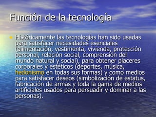 Función de la tecnología Históricamente las tecnologías han sido usadas para satisfacer necesidades esenciales (alimentación, vestimenta, vivienda, protección personal, relación social, comprensión del mundo natural y social), para obtener placeres corporales y estéticos (deportes, música,  hedonismo  en todas sus formas) y como medios para satisfacer deseos (simbolización de estatus, fabricación de armas y toda la gama de medios artificiales usados para persuadir y dominar a las personas). 